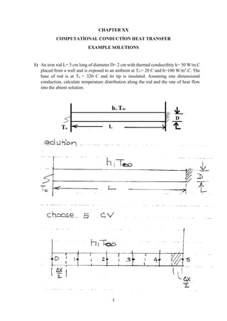 1
CHAPTER XX
COMPUTATİONAL CONDUCTİON HEAT TRANSFER
EXAMPLE SOLUTIONS
1) An iron rod L= 5 cm long of diameter D= 2 cm with thermal conductibity k= 50 W/m.C
placed from a wall and is exposed to an ambient at T∞= 20 C and h=100 W/m2
.C. The
base of rod is at To = 320 C and its tip is insulated. Assuming one dimensional
conduction, calculate temperature distribution along the rod and the rate of heat flow
into the abient solution.
 