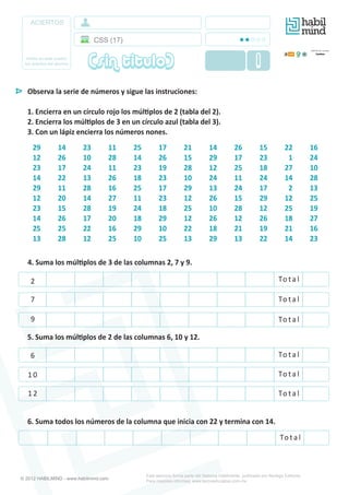 ACIERTOS
Anote en este cuadro
los aciertos del alumno
Este ejercicio forma parte del Sistema Hábilmente, publicado por Noriega Editores.
Para mayores informes: www.tecnoeducativa.com.mx
Observa la serie de números y sigue las instruciones:
1. Encierra en un círculo rojo los múl�plos de 2 (tabla del 2).
2. Encierra los múl�plos de 3 en un círculo azul (tabla del 3).
3. Con un lápiz encierra los números nones.
29 14 23 11 25 17 21 14 26 15 22 16
12 26 10 28 14 26 15 29 17 23 _1 24
23 17 24 11 23 19 28 12 25 18 27 10
14 22 13 26 18 23 10 24 11 24 14 28
29 11 28 16 25 17 29 13 24 17 _2 13
12 20 14 27 11 23 12 26 15 29 12 25
23 15 28 19 24 18 25 10 28 12 25 19
14 26 17 20 18 29 12 26 12 26 18 27
25 25 22 16 29 10 22 18 21 19 21 16
13 28 12 25 10 25 13 29 13 22 14 23
4. Suma los múl�plos de 3 de las columnas 2, 7 y 9.
2
7
9
5. Suma los múl�plos de 2 de las columnas 6, 10 y 12.
6
1 0
1 2
6. Suma todos los números de la columna que inicia con 22 y termina con 14.
To t a l
To t a l
To t a l
To t a l
To t a l
To t a l
To t a l
CSS (17)
(sin titulo) 1
© 2012 HABILMIND - www.habilmind.com
 