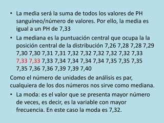 • La media será la suma de todos los valores de PH
sanguíneo/número de valores. Por ello, la media es
igual a un PH de 7,33
• La mediana es la puntuación central que ocupa la la
posición central de la distribución 7,26 7,28 7,28 7,29
7,30 7,30 7,31 7,31 7,32 7,32 7,32 7,32 7,32 7,33
7,33 7,33 7,33 7,34 7,34 7,34 7,34 7,35 7,35 7,35
7,35 7,36 7,36 7,39 7,39 7,40
Como el número de unidades de análisis es par,
cualquiera de los dos números nos sirve como mediana.
• La moda: es el valor que se presenta mayor número
de veces, es decir, es la variable con mayor
frecuencia. En este caso la moda es 7,32.
 