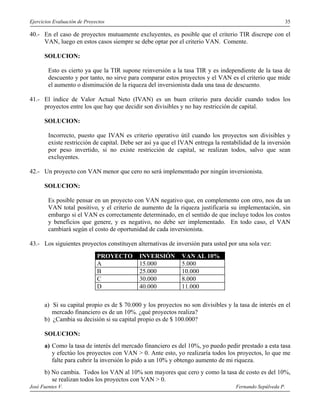 Ejercicios Evaluación de Proyectos                                                                     35

40.- En el caso de proyectos mutuamente excluyentes, es posible que el criterio TIR discrepe con el
     VAN, luego en estos casos siempre se debe optar por el criterio VAN. Comente.

      SOLUCION:

        Esto es cierto ya que la TIR supone reinversión a la tasa TIR y es independiente de la tasa de
        descuento y por tanto, no sirve para comparar estos proyectos y el VAN es el criterio que mide
        el aumento o disminución de la riqueza del inversionista dada una tasa de descuento.

41.- El índice de Valor Actual Neto (IVAN) es un buen criterio para decidir cuando todos los
     proyectos entre los que hay que decidir son divisibles y no hay restricción de capital.

      SOLUCION:

        Incorrecto, puesto que IVAN es criterio operativo útil cuando los proyectos son divisibles y
        existe restricción de capital. Debe ser así ya que el IVAN entrega la rentabilidad de la inversión
        por peso invertido, si no existe restricción de capital, se realizan todos, salvo que sean
        excluyentes.

42.- Un proyecto con VAN menor que cero no será implementado por ningún inversionista.

      SOLUCION:

        Es posible pensar en un proyecto con VAN negativo que, en complemento con otro, nos da un
        VAN total positivo, y el criterio de aumento de la riqueza justificaría su implementación, sin
        embargo si el VAN es correctamente determinado, en el sentido de que incluye todos los costos
        y beneficios que genere, y es negativo, no debe ser implementado. En todo caso, el VAN
        cambiará según el costo de oportunidad de cada inversionista.

43.- Los siguientes proyectos constituyen alternativas de inversión para usted por una sola vez:
                              PROYECTO      INVERSIÓN         VAN AL 10%
                              A             15.000            5.000
                              B             25.000            10.000
                              C             30.000            8.000
                              D             40.000            11.000

      a) Si su capital propio es de $ 70.000 y los proyectos no son divisibles y la tasa de interés en el
         mercado financiero es de un 10%. ¿qué proyectos realiza?
      b) ¿Cambia su decisión si su capital propio es de $ 100.000?

      SOLUCION:
      a) Como la tasa de interés del mercado financiero es del 10%, yo puedo pedir prestado a esta tasa
         y efectúo los proyectos con VAN > 0. Ante esto, yo realizaría todos los proyectos, lo que me
         falte para cubrir la inversión lo pido a un 10% y obtengo aumento de mi riqueza.
      b) No cambia. Todos los VAN al 10% son mayores que cero y como la tasa de costo es del 10%,
         se realizan todos los proyectos con VAN > 0.
José Fuentes V.                                                                    Fernando Sepúlveda P.
 