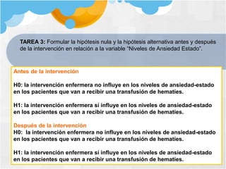 TAREA 3: Formular la hipótesis nula y la hipótesis alternativa antes y después
de la intervención en relación a la variable “Niveles de Ansiedad Estado”.
Antes de la intervención
H0: la intervención enfermera no influye en los niveles de ansiedad-estado
en los pacientes que van a recibir una transfusión de hematíes.
H1: la intervención enfermera sí influye en los niveles de ansiedad-estado
en los pacientes que van a recibir una transfusión de hematíes.
Después de la intervención
H0: la intervención enfermera no influye en los niveles de ansiedad-estado
en los pacientes que van a recibir una transfusión de hematíes.
H1: la intervención enfermera sí influye en los niveles de ansiedad-estado
en los pacientes que van a recibir una transfusión de hematíes.
 