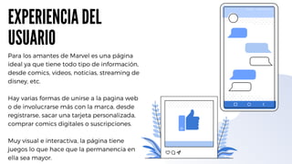 EXPERIENCIA DEL
USUARIO
Para los amantes de Marvel es una página
ideal ya que tiene todo tipo de información,
desde comics, videos, noticias, streaming de
disney, etc.
Hay varias formas de unirse a la pagina web
o de involucrarse más con la marca, desde
registrarse, sacar una tarjeta personalizada,
comprar comics digitales o suscripciones.
Muy visual e interactiva, la página tiene
juegos lo que hace que la permanencia en
ella sea mayor.
 
