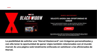 La posibilidad de solicitar una "Marvel Mastercard" con imágenes personalizadas y
con ella tener la oportunidad de ganar viajes también relacionados con el mundo
marvel. Es una página web totalmente enfocada en satisfacer a los aficionados de
Marvel.
 