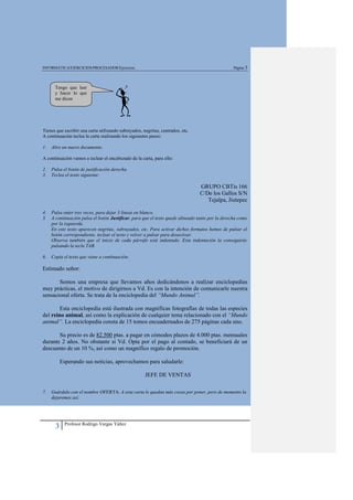 INFORMÁTICA/EJERCICIOS/PROCESADOR/Ejercicios                                                      Página 3




      Tengo que leer
      y hacer lo que
      me dicen




Tienes que escribir una carta utilizando subrayados, negritas, centrados, etc.
A continuación teclea la carta realizando los siguientes pasos:

1.   Abre un nuevo documento.

A continuación vamos a teclear el encabezado de la carta, para ello:

2.   Pulsa el botón de justificación derecha.
3.   Teclea el texto siguiente:

                                                                                 GRUPO CBTis 166
                                                                                 C/De los Gallos S/N
                                                                                    Tejalpa, Jiutepec

4.   Pulsa enter tres veces, para dejar 3 líneas en blanco.
5.   A continuación pulsa el botón Justificar, para que el texto quede alineado tanto por la derecha como
     por la izquierda.
     En este texto aparecen negritas, subrayados, etc. Para activar dichos formatos hemos de pulsar el
     botón correspondiente, teclear el texto y volver a pulsar para desactivar.
     Observa también que el inicio de cada párrafo está indentado. Esta indentación la conseguirás
     pulsando la tecla TAB.

6.   Copia el texto que viene a continuación:

Estimado señor:

       Somos una empresa que llevamos años dedicándonos a realizar enciclopedias
muy prácticas, el motivo de dirigirnos a Vd. Es con la intención de comunicarle nuestra
sensacional oferta. Se trata de la enciclopedia del “Mundo Animal”.

        Esta enciclopedia está ilustrada con magníficas fotografías de todas las especies
del reino animal, así como la explicación de cualquier tema relacionado con el “Mundo
animal”. La enciclopedia consta de 15 tomos encuadernados de 275 páginas cada uno.

       Su precio es de 82.500 ptas. a pagar en cómodos plazos de 4.000 ptas. mensuales
durante 2 años. No obstante si Vd. Opta por el pago al contado, se beneficiará de un
descuento de un 10 %, así como un magnífico regalo de promoción.

           Esperando sus noticias, aprovechamos para saludarle:

                                                      JEFE DE VENTAS

7.   Guárdalo con el nombre OFERTA. A esta carta le quedan más cosas por poner, pero de momento la
     dejaremos así.




             Profesor Rodrigo Vargas Yáñez
       3
 