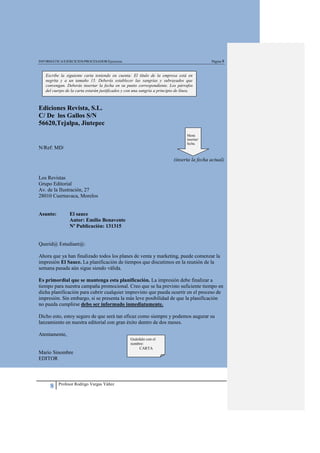 INFORMÁTICA/EJERCICIOS/PROCESADOR/Ejercicios                                                  Página 8



   Escribe la siguiente carta teniendo en cuenta: El título de la empresa está en
   negrita y a un tamaño 15. Deberás establecer las sangrías y subrayados que
   convengan. Deberás insertar la fecha en su punto correspondiente. Los párrafos
   del cuerpo de la carta estarán justificados y con una sangría a principio de línea.



Ediciones Revista, S.L.
C/ De los Gallos S/N
56620,Tejalpa, Jiutepec
                                                                                  Menú
                                                                                  insertar/
                                                                                  fecha.
N/Ref: MD/

                                                                           (inserta la fecha actual)


Los Revistas
Grupo Editorial
Av. de la Ilustración, 27
28010 Cuernavaca, Morelos


Asunto:         El sauce
                Autor: Emilio Benavente
                Nº Publicación: 131315


Querid@ Estudiant@:

Ahora que ya han finalizado todos los planes de venta y marketing, puede comenzar la
impresión El Sauce. La planificación de tiempos que discutimos en la reunión de la
semana pasada aún sigue siendo válida.

Es primordial que se mantenga esta planificación. La impresión debe finalizar a
tiempo para nuestra campaña promocional. Creo que se ha previsto suficiente tiempo en
dicha planificación para cubrir cualquier imprevisto que pueda ocurrir en el proceso de
impresión. Sin embargo, si se presenta la más leve posibilidad de que la planificación
no pueda cumplirse debo ser informado inmediatamente.

Dicho esto, estoy seguro de que será tan eficaz como siempre y podemos augurar su
lanzamiento en nuestra editorial con gran éxito dentro de dos meses.

Atentamente,
                                                  Guárdalo con el
                                                  nombre:
                                                       CARTA
Mario Sinombre
EDITOR



          Profesor Rodrigo Vargas Yáñez
      8
 
