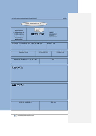 INFORMÁTICA/EJERCICIOS/PROCESADOR/Ejercicios                                      Página 17



                        Ya sabes, en el documento TABLAS




                                             Tamaño 20 y
     Aquí escudo                             negrita.

   Ayuntamiento de                                             SELLO
    CARTAGENA                      DECRETO                     REGISTRO
                                                               GENERAL
     Gerencia de
     Urbanismo

NOMBRE Y APELLIDOS O RAZÓN SOCIAL                          D.N.I./C.I.F.




             DOMICILIO                             LOCALIDAD               TELÉFONO



    REPRESENTANTE EN SU CASO                                     D.N.I.




EXPONE:




SOLICITA:




             LUGAR Y FECHA                                       FIRMA




          Profesor Rodrigo Vargas Yáñez
    17
 