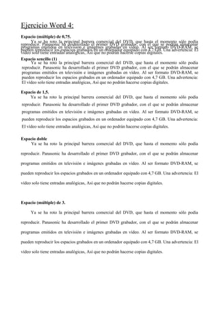 Ejercicio Word 4:
Espacio (múltiple) de 0,75.
Ya se ha roto la principal barrera comercial del DVD, que hasta el momento sólo podía
reproducir. Panasonic ha desarrollado el primer DVD grabador, con el que se podrán almacenar
programas emitidos en televisión e imágenes grabadas en vídeo. Al ser formato DVD-RAM, se
pueden reproducir los espacios grabados en un ordenador equipado con 4,7 GB. Una advertencia: El
vídeo solo tiene entradas analógicas, Así que no podrán hacerse copias digitales.
Espacio sencillo (1)
Ya se ha roto la principal barrera comercial del DVD, que hasta el momento sólo podía
reproducir. Panasonic ha desarrollado el primer DVD grabador, con el que se podrán almacenar
programas emitidos en televisión e imágenes grabadas en vídeo. Al ser formato DVD-RAM, se
pueden reproducir los espacios grabados en un ordenador equipado con 4,7 GB. Una advertencia:
El vídeo solo tiene entradas analógicas, Así que no podrán hacerse copias digitales.
Espacio de 1,5.
Ya se ha roto la principal barrera comercial del DVD, que hasta el momento sólo podía
reproducir. Panasonic ha desarrollado el primer DVD grabador, con el que se podrán almacenar
programas emitidos en televisión e imágenes grabadas en vídeo. Al ser formato DVD-RAM, se
pueden reproducir los espacios grabados en un ordenador equipado con 4,7 GB. Una advertencia:
El vídeo solo tiene entradas analógicas, Así que no podrán hacerse copias digitales.
Espacio doble
Ya se ha roto la principal barrera comercial del DVD, que hasta el momento sólo podía
reproducir. Panasonic ha desarrollado el primer DVD grabador, con el que se podrán almacenar
programas emitidos en televisión e imágenes grabadas en vídeo. Al ser formato DVD-RAM, se
pueden reproducir los espacios grabados en un ordenador equipado con 4,7 GB. Una advertencia: El
vídeo solo tiene entradas analógicas, Así que no podrán hacerse copias digitales.
Espacio (múltiple) de 3.
Ya se ha roto la principal barrera comercial del DVD, que hasta el momento sólo podía
reproducir. Panasonic ha desarrollado el primer DVD grabador, con el que se podrán almacenar
programas emitidos en televisión e imágenes grabadas en vídeo. Al ser formato DVD-RAM, se
pueden reproducir los espacios grabados en un ordenador equipado con 4,7 GB. Una advertencia: El
vídeo solo tiene entradas analógicas, Así que no podrán hacerse copias digitales.
 