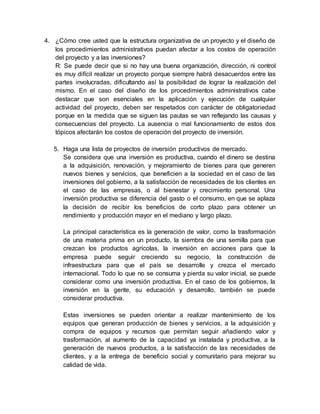 4. ¿Cómo cree usted que la estructura organizativa de un proyecto y el diseño de
los procedimientos administrativos puedan afectar a los costos de operación
del proyecto y a las inversiones?
R: Se puede decir que si no hay una buena organización, dirección, ni control
es muy difícil realizar un proyecto porque siempre habrá desacuerdos entre las
partes involucradas, dificultando así la posibilidad de lograr la realización del
mismo. En el caso del diseño de los procedimientos administrativos cabe
destacar que son esenciales en la aplicación y ejecución de cualquier
actividad del proyecto, deben ser respetados con carácter de obligatoriedad
porque en la medida que se siguen las pautas se van reflejando las causas y
consecuencias del proyecto. La ausencia o mal funcionamiento de estos dos
tópicos afectarán los costos de operación del proyecto de inversión.
5. Haga una lista de proyectos de inversión productivos de mercado.
Se considera que una inversión es productiva, cuando el dinero se destina
a la adquisición, renovación, y mejoramiento de bienes para que generen
nuevos bienes y servicios, que beneficien a la sociedad en el caso de las
inversiones del gobierno, a la satisfacción de necesidades de los clientes en
el caso de las empresas, o al bienestar y crecimiento personal. Una
inversión productiva se diferencia del gasto o el consumo, en que se aplaza
la decisión de recibir los beneficios de corto plazo para obtener un
rendimiento y producción mayor en el mediano y largo plazo.
La principal característica es la generación de valor, como la trasformación
de una materia prima en un producto, la siembra de una semilla para que
crezcan los productos agrícolas, la inversión en acciones para que la
empresa puede seguir creciendo su negocio, la construcción de
infraestructura para que el país se desarrolle y crezca el mercado
internacional. Todo lo que no se consuma y pierda su valor inicial, se puede
considerar como una inversión productiva. En el caso de los gobiernos, la
inversión en la gente, su educación y desarrollo, también se puede
considerar productiva.
Estas inversiones se pueden orientar a realizar mantenimiento de los
equipos que generan producción de bienes y servicios, a la adquisición y
compra de equipos y recursos que permitan seguir añadiendo valor y
trasformación, al aumento de la capacidad ya instalada y productiva, a la
generación de nuevos productos, a la satisfacción de las necesidades de
clientes, y a la entrega de beneficio social y comunitario para mejorar su
calidad de vida.
 