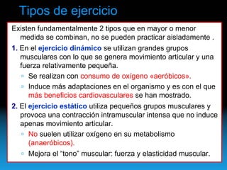 Tipos de ejercicio
Existen fundamentalmente 2 tipos que en mayor o menor
  medida se combinan, no se pueden practicar aisladamente .
1. En el ejercicio dinámico se utilizan grandes grupos
   musculares con lo que se genera movimiento articular y una
   fuerza relativamente pequeña.
      Se realizan con consumo de oxígeno «aeróbicos».
      Induce más adaptaciones en el organismo y es con el que
      más beneficios cardiovasculares se han mostrado.
2. El ejercicio estático utiliza pequeños grupos musculares y
   provoca una contracción intramuscular intensa que no induce
   apenas movimiento articular.
      No suelen utilizar oxígeno en su metabolismo
      (anaeróbicos).
      Mejora el “tono” muscular: fuerza y elasticidad muscular.
 
