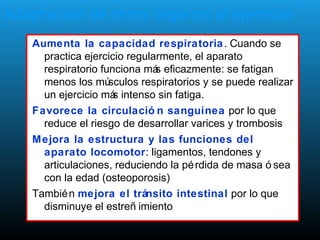 Adaptación de otros órganos al ejercicio
Aumenta la capacidad respiratoria. Cuando se
practica ejercicio regularmente, el aparato
respiratorio funciona más eficazmente: se fatigan
menos los músculos respiratorios y se puede realizar
un ejercicio más intenso sin fatiga.
Favorece la circulació n sanguínea por lo que
reduce el riesgo de desarrollar varices y trombosis
Mejora la estructura y las funciones del
aparato locomotor: ligamentos, tendones y
articulaciones, reduciendo la pérdida de masa ó sea
con la edad (osteoporosis)
También mejora el tránsito intestinal por lo que
disminuye el estreñ imiento
 