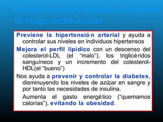 Porque previene y controla los factores
de riesgo cardiovascular
Previene la hipertensió n arterial y ayuda a
controlar sus niveles en individuos hipertensos
Mejora el perfil lipídico con un descenso del
colesterol-LDL (el “malo”), los triglicéridos
sanguíneos y un incremento del colesterol-
HDL(el “bueno”)
Nos ayuda a prevenir y controlar la diabetes,
disminuyendo los niveles de azúcar en sangre y
por tanto las necesidades de insulina.
Aumenta el gasto energético (“quemamos
calorías”), evitando la obesidad.
 