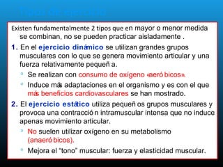 Tipos de ejercicio
Existen fundamentalmente 2 tipos que en mayor o menor medida
se combinan, no se pueden practicar aisladamente .
1. En el ejercicio dinámico se utilizan grandes grupos
musculares con lo que se genera movimiento articular y una
fuerza relativamente pequeñ a.
 Se realizan con consumo de oxígeno «aeró bicos».
 Induce más adaptaciones en el organismo y es con el que
más beneficios cardiovasculares se han mostrado.
2. El ejercicio estático utiliza pequeñ os grupos musculares y
provoca una contracció n intramuscular intensa que no induce
apenas movimiento articular.
 No suelen utilizar oxígeno en su metabolismo
(anaeró bicos).
 Mejora el “tono” muscular: fuerza y elasticidad muscular.
 