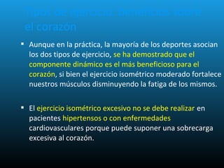  Aunque en la práctica, la mayoría de los deportes asocian
los dos tipos de ejercicio, se ha demostrado que el
componente dinámico es el más beneficioso para el
corazón, si bien el ejercicio isométrico moderado fortalece
nuestros músculos disminuyendo la fatiga de los mismos.
 El ejercicio isométrico excesivo no se debe realizar en
pacientes hipertensos o con enfermedades
cardiovasculares porque puede suponer una sobrecarga
excesiva al corazón.
Tipos de ejercicio: beneficios sobre
el corazón
 