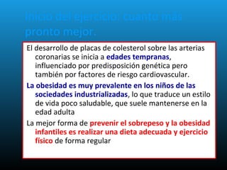 Inicio del ejercicio: cuanto más
pronto mejor.
El desarrollo de placas de colesterol sobre las arterias
coronarias se inicia a edades tempranas,
influenciado por predisposición genética pero
también por factores de riesgo cardiovascular.
La obesidad es muy prevalente en los niños de las
sociedades industrializadas, lo que traduce un estilo
de vida poco saludable, que suele mantenerse en la
edad adulta
La mejor forma de prevenir el sobrepeso y la obesidad
infantiles es realizar una dieta adecuada y ejercicio
físico de forma regular.
 