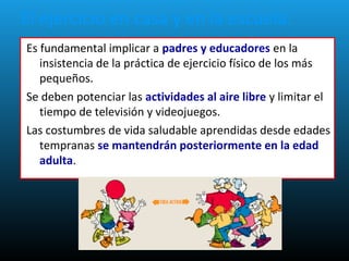 El ejercicio en casa y en la escuela.
Es fundamental implicar a padres y educadores en la
insistencia de la práctica de ejercicio físico de los más
pequeños.
Se deben potenciar las actividades al aire libre y limitar el
tiempo de televisión y videojuegos.
Las costumbres de vida saludable aprendidas desde edades
tempranas se mantendrán posteriormente en la edad
adulta.
 