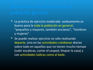 Realización de ejercicio por la
población general
 La práctica de ejercicio moderado asiduamente es
bueno para la toda la población en general,
“pequeños y mayores, también ancianos”, “hombres
y mujeres”.
 Se puede realizar ejercicio no sólo realizando
deporte, sino en las actividades cotidianas diarias
sobre todo en aquellos que no tienen mucho tiempo
(subir escaleras, cortar el cesped, limpiar la casa) y
con actividades lúdicas como el baile.
 