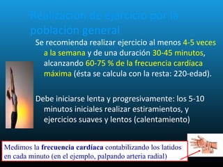 Realización de ejercicio por la
población general
Se recomienda realizar ejercicio al menos 4-5 veces
a la semana y de una duración 30-45 minutos,
alcanzando 60-75 % de la frecuencia cardíaca
máxima (ésta se calcula con la resta: 220-edad).
Debe iniciarse lenta y progresivamente: los 5-10
minutos iniciales realizar estiramientos, y
ejercicios suaves y lentos (calentamiento)
Medimos la frecuencia cardíaca contabilizando los latidos
en cada minuto (en el ejemplo, palpando arteria radial)
 