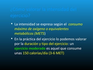 ¿Cómo valorar la intensidad del
ejercicio?
 La intensidad se expresa según el consumo
máximo de oxígeno o equivalentes
metabólicos (METS)
 En la práctica del ejercicio lo podemos valorar
por la duración y tipo del ejercicio: un
ejercicio moderado es aquel que consume
unas 150 calorías/día (3-6 MET)
 