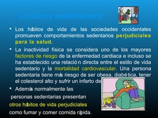 Corazón y sedentarismo
 Los hábitos de vida de las sociedades occidentales
promueven comportamientos sedentarios perjudiciales
para la salud.
 La inactividad física se considera uno de los mayores
factores de riesgo de la enfermedad cardiaca e incluso se
ha establecido una relació n directa entre el estilo de vida
sedentario y la mortalidad cardiovascular. Una persona
sedentaria tiene más riesgo de ser obesa, diabética, tener
el colesterol alto y sufrir un infarto de miocardio.
 Además normalmente las
personas sedentarias presentan
otros hábitos de vida perjudiciales
como fumar y comer comida rápida.
 