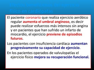 Efectos beneficiosos del ejercicio
físico en cardiópatas
El paciente coronario que realiza ejercicio aeróbico
regular aumenta el umbral anginoso, es decir
puede realizar esfuerzos más intensos sin angina
y en pacientes que han sufrido un infarto de
miocardio, el ejercicio previene de episodios
futuros.
Los pacientes con insuficiencia cardíaca aumentan
progresivamente su capacidad de ejercicio.
En los pacientes operados de valvulopatías el
ejercicio físico mejora su recuperación funcional.
 