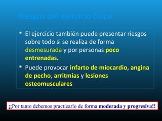 Riesgos del ejercicio físico
 El ejercicio también puede presentar riesgos
sobre todo si se realiza de forma
desmesurada y por personas poco
entrenadas.
 Puede provocar infarto de miocardio, angina
de pecho, arritmias y lesiones
osteomusculares
¡¡Por tanto debemos practicarlo de forma moderada y progresiva!!
 
