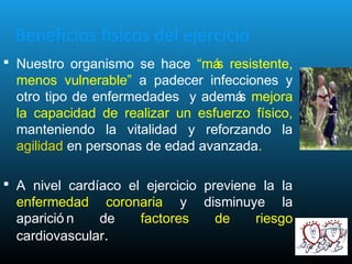 Beneficios físicos del ejercicio
 Nuestro organismo se hace “más resistente,
menos vulnerable” a padecer infecciones y
otro tipo de enfermedades y además mejora
la capacidad de realizar un esfuerzo físico,
manteniendo la vitalidad y reforzando la
agilidad en personas de edad avanzada.
 A nivel cardíaco el ejercicio previene la la
enfermedad coronaria y disminuye la
aparició n de factores de riesgo
cardiovascular.
 