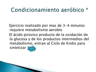 Ejercicio realizado por mas de 3-4 minutos
requiere metabolismo aerobio
El ácido pirúvico producto de la oxidación de
la glucosa y de los productos intermedios del
metabolismo, entran al Ciclo de Krebs para
sintetizar
 