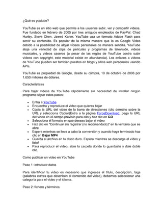 ¿Qué es youtube?

YouTube es un sitio web que permite a los usuarios subir, ver y compartir vídeos.
Fue fundado en febrero de 2005 por tres antiguos empleados de PayPal: Chad
Hurley, Steve Chen, Jawed Karim. YouTube usa un formato Adobe Flash para
servir su contenido. Es popular de la misma manera que lo es Google Video
debido a la posibilidad de alojar vídeos personales de manera sencilla. YouTube
aloja una variedad de clips de películas y programas de televisión, videos
musicales, y vídeos caseros (a pesar de las reglas de YouTube contra subir
vídeos con copyright, este material existe en abundancia). Los enlaces a vídeos
de YouTube pueden ser también puestos en blogs y sitios web personales usando
APIs.

YouTube es propiedad de Google, desde su compra, 10 de octubre de 2006 por
1.650 millones de dólares.

Características

Para bajar videos de YouTube rápidamente sin necesidad de instalar ningún
programa sigue estos pasos:

      Entra a YouTube
      Encuentra y reproduce el video que quieres bajar
      Copia la URL del video de la barra de direcciones (clic derecho sobre la
      URL y selecciona Copiar)Entra a la página ForceDownload, pega la URL
      del video en el campo previsto para ello y haz clic en GO
      Selecciona el formato en que deseas bajar el video
      Haz clic en "Continuar sin registrar (no recomendado)" en la ventana que se
      abre
      Espera mientras se lleva a cabo la conversión y cuando haya terminado haz
      clic en Bajar MP4
      Guarda el archivo en tu disco duro. Espera mientras se descarga el vídeo y
      listo!
      Para reproducir el vídeo, abre la carpeta donde lo guardaste y dale doble
      clic.

Como publicar un video en YouTube

Paso 1: introducir datos

Para identificar tu video es necesario que ingreses el título, descripción, tags
(palabras claves que describen el contenido del video), debemos seleccionar una
categoría para el video y el idioma.

Paso 2: fichero y términos
 