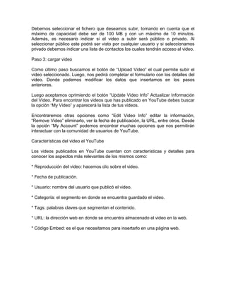 Debemos seleccionar el fichero que deseamos subir, tomando en cuenta que el
máximo de capacidad debe ser de 100 MB y con un máximo de 10 minutos.
Además, es necesario indicar si el video a subir será público o privado. Al
seleccionar público este podrá ser visto por cualquier usuario y si seleccionamos
privado debemos indicar una lista de contactos los cuales tendrán acceso al video.

Paso 3: cargar video

Como último paso buscamos el botón de “Upload Video” el cual permite subir el
video seleccionado. Luego, nos pedirá completar el formulario con los detalles del
video. Donde podemos modificar los datos que insertamos en los pasos
anteriores.

Luego aceptamos oprimiendo el botón “Update Video Info” Actualizar Información
del Video. Para encontrar los videos que has publicado en YouTube debes buscar
la opción “My Video” y aparecerá la lista de tus videos.

Encontraremos otras opciones como “Edit Video Info” editar la información,
“Remove Video” eliminarlo, ver la fecha de publicación, la URL, entre otros. Desde
la opción “My Account” podemos encontrar muchas opciones que nos permitirán
interactuar con la comunidad de usuarios de YouTube.

Características del video el YouTube

Los videos publicados en YouTube cuentan con características y detalles para
conocer los aspectos más relevantes de los mismos como:

* Reproducción del video: hacemos clic sobre el video.

* Fecha de publicación.

* Usuario: nombre del usuario que publicó el video.

* Categoría: el segmento en donde se encuentra guardado el video.

* Tags: palabras claves que segmentan el contenido.

* URL: la dirección web en donde se encuentra almacenado el video en la web.

* Código Embed: es el que necesitamos para insertarlo en una página web.
 