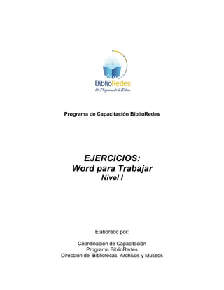 Programa de Capacitación BiblioRedes
EJERCICIOS:
Word para Trabajar
Nivel I
Elaborado por:
Coordinación de Capacitación
Programa BiblioRedes
Dirección de Bibliotecas, Archivos y Museos
 