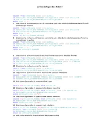 Ejercicios de Repaso Base de Dato I
SELECT *FROM ESTUDIANTE INNER JOIN MATERIA
ON ESTUDIANTE.CODIGO_EST=MATERIA.CODIGO_MATERIA INNER JOIN EVALUACION
ON EVALUACION.CODIGO_MATERIA=MATERIA.CODIGO_MATERIA
WHERE SEXO in('F')
7. Seleccionar las evaluaciones (notas) con las materias y los datos de los estudiantes de sexo masculino
ordenados por materias
SELECT *FROM ESTUDIANTE INNER JOIN MATERIA
ON ESTUDIANTE.CODIGO_EST=MATERIA.CODIGO_MATERIA INNER JOIN EVALUACION
ON EVALUACION.CODIGO_MATERIA=MATERIA.CODIGO_MATERIA
WHERE SEXO in('M')
ORDER BY MATERIA.NOMBRE_MATERIA
8. Seleccionar las evaluaciones (notas) con las materias y los datos de los estudiantes de sexo Femenino
ordenados por el apellido
SELECT *FROM ESTUDIANTE INNER JOIN MATERIA
ON ESTUDIANTE.CODIGO_EST=MATERIA.CODIGO_MATERIA INNER JOIN EVALUACION
ON EVALUACION.CODIGO_MATERIA=MATERIA.CODIGO_MATERIA
WHERE SEXO in('F')
ORDER BY ESTUDIANTE.NOMBRES
9. Seleccionar las evaluaciones (notas) de un estudiante dado con los datos del docente
SELECT *FROM ESTUDIANTE INNER JOIN MATERIA
ON ESTUDIANTE.CODIGO_EST=MATERIA.CODIGO_MATERIA INNER JOIN EVALUACION
ON EVALUACION.CODIGO_MATERIA=MATERIA.CODIGO_MATERIA INNER JOIN DOCENTE
ON DOCENTE.CODIGO_DOCENTE=EVALUACION.CODIGO_DOCENTE
10. Seleccionar las evaluaciones con las materias
SELECT *FROM EVALUACION INNER JOIN MATERIA
ON MATERIA.CODIGO_MATERIA=EVALUACION.CODIGO_MATERIA
11. Seleccionar las evaluaciones con las materias más los datos del docente
SELECT * FROM EVALUACION INNER JOIN MATERIA
ON EVALUACION.CODIGO_MATERIA=MATERIA.CODIGO_MATERIA INNER JOIN DOCENTE
ON DOCENTE.CODIGO_DOCENTE=EVALUACION.CODIGO_DOCENTE
12. Seleccionar el promedio de notas de todo el curso
SELECT AVG(EVALUACION.TOTAL) FROM EVALUACION
13. Seleccionar el promedio de los estudiantes de sexo masculino
SELECT AVG(EVALUACION.TOTAL) FROM ESTUDIANTE INNER JOIN EVALUACION
ON ESTUDIANTE.CODIGO_EST=EVALUACION.CODIGO_EST
WHERE ESTUDIANTE.SEXO IN('M')
14. Seleccionar el promedio de los estudiantes de sexo femenino
SELECT AVG(EVALUACION.TOTAL) FROM ESTUDIANTE INNER JOIN EVALUACION
ON ESTUDIANTE.CODIGO_EST=EVALUACION.CODIGO_EST
WHERE ESTUDIANTE.SEXO IN('F')
15. Seleccionar el promedio de notas por cada estudiante
SELECT ESTUDIANTE.NOMBRES,AVG((EVALUACION.APORTE2+EVALUACION.APORTE2))AS
PROMEDIO FROM ESTUDIANTE INNER JOIN EVALUACION
ON ESTUDIANTE.CODIGO_EST=EVALUACION.CODIGO_EST
GROUP BY ESTUDIANTE.NOMBRES
16. Seleccionar la cantidad de evaluaciones por cada estudiante
 