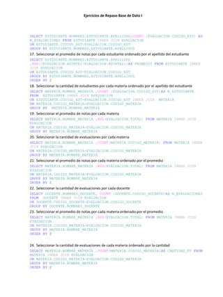 Ejercicios de Repaso Base de Dato I
SELECT ESTUDIANTE.NOMBRES,ESTUDIANTE.APELLIDOS,COUNT (EVALUACION.CODIGO_EST) AS
N_EVALUACIONES FROM ESTUDIANTE INNER JOIN EVALUACION
ON ESTUDIANTE.CODIGO_EST=EVALUACION.CODIGO_EST
GROUP BY ESTUDIANTE.NOMBRES,ESTUDIANTE.APELLIDOS
17. Seleccionar el promedio de notas por cada estudiante ordenado por el apellido del estudiante
SELECT ESTUDIANTE.NOMBRES,ESTUDIANTE.APELLIDOS
,AVG((EVALUACION.APORTE2+EVALUACION.APORTE2))AS PROMEDIO FROM ESTUDIANTE INNER
JOIN EVALUACION
ON ESTUDIANTE.CODIGO_EST=EVALUACION.CODIGO_EST
GROUP BY ESTUDIANTE.NOMBRES,ESTUDIANTE.APELLIDOS
ORDER BY 2
18. Seleccionar la cantidad de estudiantes por cada materia ordenado por el apellido del estudiante
SELECT MATERIA.NOMBRE_MATERIA ,COUNT (EVALUACION.CODIGO_EST)AS N_ESTUDIANTE
FROM ESTUDIANTE INNER JOIN EVALUACION
ON ESTUDIANTE.CODIGO_EST=EVALUACION.CODIGO_EST INNER JOIN MATERIA
ON MATERIA.CODIGO_MATERIA=EVALUACION.CODIGO_MATERIA
GROUP BY MATERIA.NOMBRE_MATERIA
19. Seleccionar el promedio de notas por cada materia
SELECT MATERIA.NOMBRE_MATERIA ,AVG(EVALUACION.TOTAL) FROM MATERIA INNER JOIN
EVALUACION
ON MATERIA.CODIGO_MATERIA=EVALUACION.CODIGO_MATERIA
GROUP BY MATERIA.NOMBRE_MATERIA
20. Seleccionar la cantidad de evaluaciones por cada materia
SELECT MATERIA.NOMBRE_MATERIA ,COUNT(MATERIA.CODIGO_MATERIA) FROM MATERIA INNER
JOIN EVALUACION
ON MATERIA.CODIGO_MATERIA=EVALUACION.CODIGO_MATERIA
GROUP BY MATERIA.NOMBRE_MATERIA
21. Seleccionar el promedio de notas por cada materia ordenado por el promedio
SELECT MATERIA.NOMBRE_MATERIA ,AVG(EVALUACION.TOTAL) FROM MATERIA INNER JOIN
EVALUACION
ON MATERIA.CODIGO_MATERIA=EVALUACION.CODIGO_MATERIA
GROUP BY MATERIA.NOMBRE_MATERIA
ORDER BY 2
22. Seleccionar la cantidad de evaluaciones por cada docente
SELECT DOCENTE.NOMBRES_DOCENTE, COUNT (DOCENTE.CODIGO_DOCENTE)AS N_EVALUACIONES
FROM DOCENTE INNER JOIN EVALUACION
ON DOCENTE.CODIGO_DOCENTE=EVALUACION.CODIGO_DOCENTE
GROUP BY DOCENTE.NOMBRES_DOCENTE
23. Seleccionar el promedio de notas por cada materia ordenado por el promedio
SELECT MATERIA.NOMBRE_MATERIA ,AVG(EVALUACION.TOTAL) FROM MATERIA INNER JOIN
EVALUACION
ON MATERIA.CODIGO_MATERIA=EVALUACION.CODIGO_MATERIA
GROUP BY MATERIA.NOMBRE_MATERIA
ORDER BY 2
24. Seleccionar la cantidad de evaluaciones de cada materia ordenado por la cantidad
SELECT MATERIA.NOMBRE_MATERIA ,COUNT(MATERIA.CODIGO_MATERIA)AS CANTIDAD_EV FROM
MATERIA INNER JOIN EVALUACION
ON MATERIA.CODIGO_MATERIA=EVALUACION.CODIGO_MATERIA
GROUP BY MATERIA.NOMBRE_MATERIA
ORDER BY 2
 