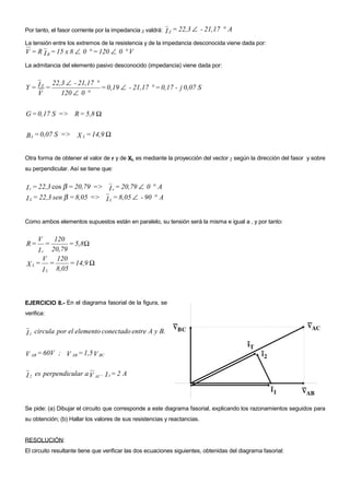 Por tanto, el fasor corriente por la impedancia Z valdrá:   I Z = 22,3 ∠ - 21,17 ° A
La tensión entre los extremos de la resistencia y de la impedancia desconocida viene dada por:
V = R I R = 15 x 8 ∠ 0 ° = 120 ∠ 0 ° V
La admitancia del elemento pasivo desconocido (impedancia) viene dada por:


                22,3 ∠ - 21,17 °
Y = IZ =                         = 0,19 ∠ - 21,17 ° = 0,17 - j 0,07 S
    V              120 ∠ 0 °

G = 0,17 S => R = 5,8 Ω


B L = 0,07 S => X L = 14,9 Ω


Otra forma de obtener el valor de r y de XL es mediante la proyección del vector Z según la dirección del fasor y sobre
su perpendicular. Así se tiene que:


I r = 22,3 cos β = 20,79 => I r = 20,79 ∠ 0 ° A
I L = 22,3 sen β = 8,05 => I L = 8,05 ∠ - 90 ° A


Como ambos elementos supuestos están en paralelo, su tensión será la misma e igual a , y por tanto:


     V    120
R=          =  = 5,8Ω
    I r 20,79
      V 120
X L= =         = 14,9 Ω
      I L 8,05



EJERCICIO 8.- En el diagrama fasorial de la figura, se
verifica:


I 1 circula por el elemento conectado entre A y B.

V AB = 60V ; V AB = 1,5 V BC


I 2 es perpendicular a V AC . I 1 = 2 A



Se pide: (a) Dibujar el circuito que corresponde a este diagrama fasorial, explicando los razonamientos seguidos para
su obtención; (b) Hallar los valores de sus resistencias y reactancias.


RESOLUCIÓN:
El circuito resultante tiene que verificar las dos ecuaciones siguientes, obtenidas del diagrama fasorial:
 
