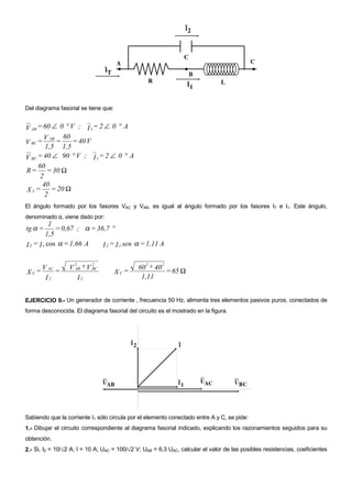Del diagrama fasorial se tiene que:


V AB = 60 ∠ 0 ° V ; I 1 = 2 ∠ 0 ° A
        V AB = 60 = 40 V
V BC =
        1,5 1,5
V BC = 40 ∠ 90 ° V ; I 1 = 2 ∠ 0 ° A
     60
R = = 30 Ω
      2
       40
X L = = 20 Ω
        2
El ángulo formado por los fasores VAC y VAB, es igual al ángulo formado por los fasores IT e I1. Este ángulo,
denominado α, viene dado por:
           1
tg α =       = 0,67 ; α = 36,7 °
         1,5
I T = I 1 cos α = 1,66 A    I 2 = I 1 sen α = 1,11 A

                    2      2                     2     2
      V AC =     V AB + V BC                  60 + 40
XC=                                   XC=             = 65 Ω
       I2           I2                         1,11


EJERCICIO 9.- Un generador de corriente , frecuencia 50 Hz, alimenta tres elementos pasivos puros, conectados de
forma desconocida. El diagrama fasorial del circuito es el mostrado en la figura.




Sabiendo que la corriente I1 sólo circula por el elemento conectado entre A y C, se pide:
1.- Dibujar el circuito correspondiente al diagrama fasorial indicado, explicando los razonamientos seguidos para su
obtención.
2.- Si, I2 = 10/√2 A; I = 10 A; UAC = 100/√2 V; UAB = 6,3 UAC, calcular el valor de las posibles resistencias, coeficientes
 