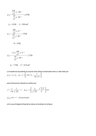 630
           ∠ 180 °
         2         = j 63 Ω
Z AB =
        10
           ∠ 90 °
         2

  X L = 63 Ω           L = 200 mH

       100
           ∠0 °
         2        = 10 Ω
Z AC =
       10
           ∠ 90 °
        2

           R = 10 Ω



                 100
         7,3 x         ∠0 °
                   2          = - j 73 Ω
Z BC =
           10
              ∠ 90 °
            2

    X C = 73 Ω          C = 43,6 µF


La impedancia equivalente al conjunto serie bobina-condensador tiene un valor dado por:
                                        1    
Z AB = j ( X L - X C ) = j  2 π f L -
                                      2π f C 
                                              


para la frecuencia indicada se verifica que:


      1          1                        L      LC 
f=                  => Z ABC = j             -       ≡0
     2π          LC                       LC     C 


Z ABC ≡ 0 => Cortocircuito


con lo que el diagrama fasorial se reduce al mostrado en la figura.
 