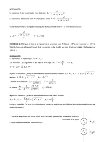 RESOLUCIÓN:
                                                                           6
                                                                         10
La reactancia XC del condensador viene dada por: X C =                             Ω
                                                                    2 x π x f x 30
                                                                                       6
                                                                                    10
La impedancia del conjunto serie R-C se expresa como:               Z=8- j                    Ω
                                                                               2 x π x f x 30


Como el argumento de la impedancia es igual al desfase entre la tensión y la corriente se tiene que:

                         6
               10
          2 x π x f x 30
tg 30 ° =                                 f = 1.150 Hz
                8


EJERCICIO 4.- El ángulo de fase de la impedancia de un circuito serie R-C es de - 45º a una frecuencia f1 = 500 Hz.
Hallar la frecuencia a la que el módulo de la impedancia es: (a) el doble que para el valor de f1, (b) la mitad que para el
valor de f1.


RESOLUCIÓN:
La impedancia se expresa por:            Z= R- j XC
                                                                                -
A la frecuencia f1 su argumento es de - 45º, es decir:           tg ( - 45 ° ) = X C       R= X C
                                                                                  R
Z = R - j R = 2 R ∠ 45 °

                                                                                                                      2       2
(a) Para la frecuencia f2 a la cual el módulo es el doble del anterior se tiene:       Z 1 = R - j X C′   | Z 1 |=   R + X C′
                              2       2
por tanto:   2 2 R=          R + X C′           X C′ = R     7
                             1                  1
Teniendo en cuenta que:          XC=  X C′ =
                         2 π 500 C           2π f 2 C
            X C = R = 2π f 2 C
se obtiene:                        f 2 = 189 Hz
            X C ′ R 7 2 π 500 C


(b) Para la frecuencia f3 a la cual el módulo es la mitad que para f1 se tiene:
                                                                      2
                     R           2         2         2           2    R
Z 2 = R - j X C ′′                   =    R + X C ′′       X C ′′ = -
                             2                                        2
lo que es imposible. Por tanto, no existe ninguna frecuencia para la cual el módulo de la impedancia sea la mitad que
para la frecuencia f1.




   EJERCICIO 5.- Hallar las sumas de las tensiones de los generadores, expresadas en voltios,
                                                                                    mostrados en la figura,
y cuyos valores instantáneos viene dados por:
 
