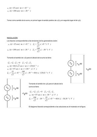 v1 (t) = 35 sen ( ω t + 45 ° )
v2 (t) = 100 sen ( ω t - 30 ° )



Tomar como sentido de la suma, en primer lugar el sentido positivo de v1(t) y en segundo lugar el de v2(t).




RESOLUCIÓN:
Los fasores correspondientes a las tensiones de los generadores serán:
                                          35
 v1 (t) = 35 sen ( ω t + 45 ° )      V 1=     ∠ 45 ° ( V )
                                            2
                                          100
v2 (t) = 100 sen ( ω t - 30 ° )      V 2=     ∠ - 30 ° ( V )
                                            2


Tomando el sentido de v1(t) para el cálculo de la suma se tiene:


- V T +V 1 - V 2 = 0V T =V 1 -V 2
vT (t) = 68,6 2 sen ( ω t + 129,61 ° )
vT (t) = 97 sen ( ω t + 130 ° ) ( V )
       35          100
VT =      ∠ 45 ° -      ∠ - 30 ° = 68,6 ∠ 129,61 ° ( V )
        2            2



                               Tomando el sentido de v2(t) para el cálculo de la
                               suma se tiene:


                                - V T′ +V 2 - V 1= 0 V T′ =V 2 - V 1
                               vT ′ (t) = 97 sen ( ω t - 50 ° ) ( V )
                                      100             35
                               VT =        ∠ - 30 ° -      ∠ 45 ° = 68,6 ∠ - 50,38 ° ( V )
                                         2              2


                               El diagrama fasorial correspondiente a las soluciones es el mostrado en la figura.
 