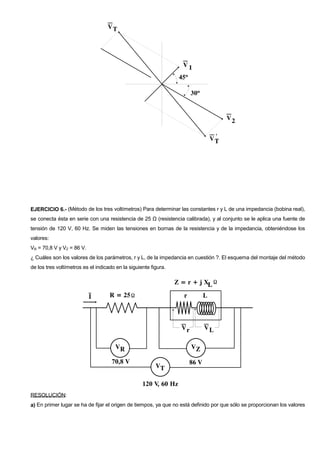 EJERCICIO 6.- (Método de los tres voltímetros) Para determinar las constantes r y L de una impedancia (bobina real),
se conecta ésta en serie con una resistencia de 25 Ω (resistencia calibrada), y al conjunto se le aplica una fuente de
tensión de 120 V, 60 Hz. Se miden las tensiones en bornas de la resistencia y de la impedancia, obteniéndose los
valores:
VR = 70,8 V y VZ = 86 V.
¿ Cuáles son los valores de los parámetros, r y L, de la impedancia en cuestión ?. El esquema del montaje del método
de los tres voltímetros es el indicado en la siguiente figura.




RESOLUCIÓN:
a) En primer lugar se ha de fijar el origen de tiempos, ya que no está definido por que sólo se proporcionan los valores
 