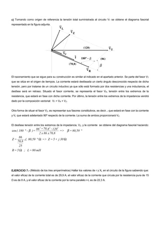 c) Tomando como origen de referencia la tensión total suministrada al circuito VT se obtiene el diagrama fasorial
representado en la figura adjunta.




El razonamiento que se sigue para su construcción es similar al indicado en el apartado anterior. Se parte del fasor VT
que se sitúa en el origen de tiempos. La corriente estará desfasada un cierto ángulo desconocido respecto de dicha
tensión, pero por tratarse de un circuito inductivo ya que sólo está formado por dos resistencias y una inductancia, el
desfase será en retraso. Situado el fasor corriente, se representa el fasor VR, tensión entre los extremos de la
resistencia, que estará en fase con dicha corriente. Por último, la tensión entre los extremos de la impedancia vendrá
dado por la composición vectorial: VT = VR + VZ.


Otra forma de situar el fasor VZ, es representar sus fasores constitutivos, es decir, r que estará en fase con la corriente
y VL que estará adelantado 90º respecto de la corriente. La suma de ambos proporcionará VZ.


El desfase tensión entre los extremos de la impedancia, VZ, y la corriente se obtiene del diagrama fasorial haciendo:
                        2       2     2
                      86 + 70,8 - 120
cos ( 180 ° - β ) =                     => β = 80,59 °
                        2 x 86 x 70,8
     86
Z=       ∠ 80,59 ° Ω => Z = 5 + j 30 Ω
    70,8
     25
R = 5 Ω ; L = 80 mH




EJERCICIO 7.- (Método de los tres amperímetros) Hallar los valores de r y XL en el circuito de la figura sabiendo que:
el valor eficaz de la corriente total es de 29,9 A, el valor eficaz de la corriente que circula por la resistencia pura de 15
Ω es de 8 A, y el valor eficaz de la corriente por la rama paralelo r-L es de 22,3 A.
 