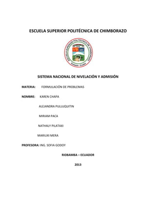 ESCUELA SUPERIOR POLITÉCNICA DE CHIMBORAZO
SISTEMA NACIONAL DE NIVELACIÓN Y ADMISIÓN
MATERIA: FORMULACIÓN DE PROBLEMAS
NOMBRE: KAREN CHAPA
ALEJANDRA PULLUQUITIN
MIRIAM PACA
NATHALY PILATAXI
MARIUXI MERA
PROFESORA: ING. SOFIA GODOY
RIOBAMBA – ECUADOR
2013
 