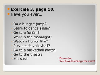 Exercise 3, page 10.
Have you ever…
◦ Do a bungee jump?
◦ Learn to dance salsa?
◦ Go to a funfair?
◦ Walk in the moonlight?
◦ Watch a horror film?
◦ Play beach volleyball?
◦ Go to a basketball match
◦ Go to the theatre
◦ Eat sushi Remember
You have to change the verb!!
 