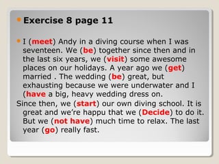 Exercise 8 page 11
I (meet) Andy in a diving course when I was
seventeen. We (be) together since then and in
the last six years, we (visit) some awesome
places on our holidays. A year ago we (get)
married . The wedding (be) great, but
exhausting because we were underwater and I
(have a big, heavy wedding dress on.
Since then, we (start) our own diving school. It is
great and we’re happu that we (Decide) to do it.
But we (not have) much time to relax. The last
year (go) really fast.
 