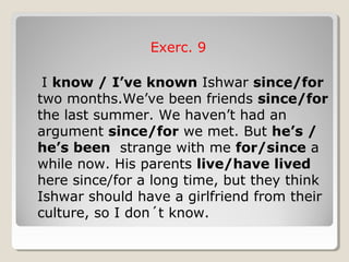 Exerc. 9
I know / I’ve known Ishwar since/for
two months.We’ve been friends since/for
the last summer. We haven’t had an
argument since/for we met. But he’s /
he’s been strange with me for/since a
while now. His parents live/have lived
here since/for a long time, but they think
Ishwar should have a girlfriend from their
culture, so I don´t know.
 