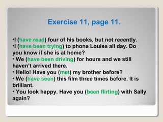 •I (have read) four of his books, but not recently.
•I (have been trying) to phone Louise all day. Do
you know if she is at home?
• We (have been driving) for hours and we still
haven’t arrived there.
• Hello! Have you (met) my brother before?
• We (have seen) this film three times before. It is
brilliant.
• You look happy. Have you (been flirting) with Sally
again?
Exercise 11, page 11.
 