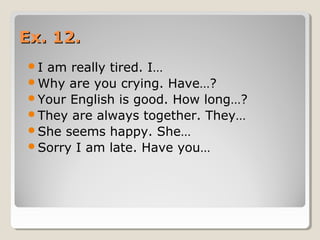 Ex. 12.Ex. 12.
I am really tired. I…
Why are you crying. Have…?
Your English is good. How long…?
They are always together. They…
She seems happy. She…
Sorry I am late. Have you…
 