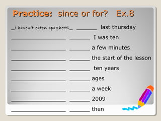 Practice:Practice: since or for? Ex.8since or for? Ex.8
_I haven’t eaten spaghetti_ ______ last thursday
________________ ______ I was ten
________________ ______ a few minutes
________________ ______ the start of the lesson
________________ ______ ten years
________________ ______ ages
________________ ______ a week
________________ ______ 2009
________________ ______ then
 
