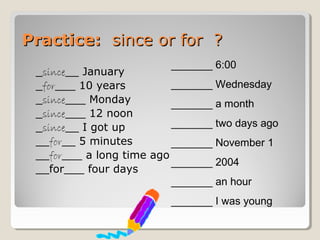Practice:Practice: since or for ?since or for ?
_since__ January
_for___ 10 years
_since___ Monday
_since___ 12 noon
_since__ I got up
__for__ 5 minutes
__for___ a long time ago
__for___ four days
_______ 6:00
_______ Wednesday
_______ a month
_______ two days ago
_______ November 1
_______ 2004
_______ an hour
_______ I was young
 
