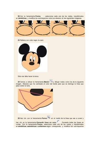 22 Con la herramienta Forma , selecciona cada uno de los nodos, transfórmalos
en simétricos, y modifica los sub-trayectos como se observa en las siguientes imágenes.
23 Rellena con color negro la nariz.
Sólo nos falta hacer la boca.
24 Vamos a utilizar la herramienta Bézier y dibujar nodos como los de la siguiente
imagen. Observa que he cambiado el color del borde para que se distinga la línea que
pasa sobre la nariz.
25 Haz clic con la herramienta Forma en el medio de la línea que vas a curvar y
haz clic en la herramienta Convertir línea en curva . Convierte todas las líneas en
curvas. Con la herramienta Forma, selecciona cada uno de los nodos y transfórmalos
en simétricos, asimétricos o uniformes según corresponda, y modifica los sub-trayectos
 