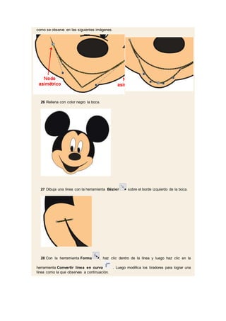 como se observa en las siguientes imágenes.
26 Rellena con color negro la boca.
27 Dibuja una línea con la herramienta Bézier sobre el borde izquierdo de la boca.
28 Con la herramienta Forma , haz clic dentro de la línea y luego haz clic en la
herramienta Convertir línea en curva . Luego modifica los tiradores para lograr una
línea como la que observas a continuación.
 