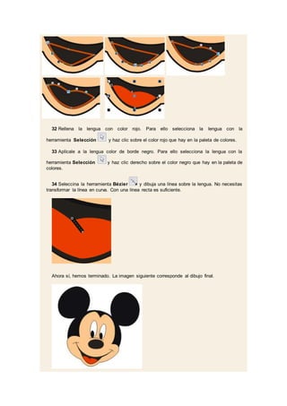 32 Rellena la lengua con color rojo. Para ello selecciona la lengua con la
herramienta Selección y haz clic sobre el color rojo que hay en la paleta de colores.
33 Aplícale a la lengua color de borde negro. Para ello selecciona la lengua con la
herramienta Selección y haz clic derecho sobre el color negro que hay en la paleta de
colores.
34 Seleccina la herramienta Bézier y dibuja una línea sobre la lengua. No necesitas
transformar la línea en curva. Con una línea recta es suficiente.
Ahora sí, hemos terminado. La imagen siguiente corresponde al dibujo final.
 